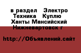  в раздел : Электро-Техника » Куплю . Ханты-Мансийский,Нижневартовск г.